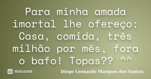 Para minha amada imortal lhe ofereço: Casa, comida, três milhão por mês, fora o bafo! Topas?? ^^... Frase de Diogo Leonardo Marques dos Santos.