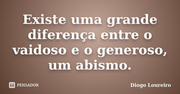 Existe uma grande diferença entre o vaidoso e o generoso, um abismo.... Frase de Diogo Loureiro.