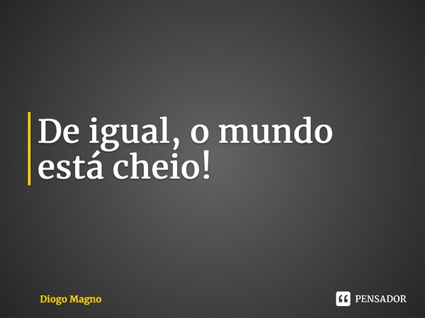 ⁠De igual, o mundo está cheio!... Frase de Diogo Magno.