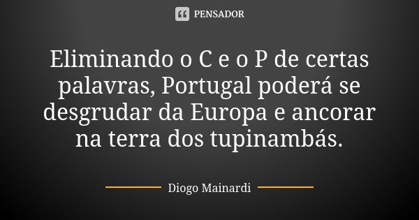 Eliminando o C e o P de certas palavras, Portugal poderá se desgrudar da Europa e ancorar na terra dos tupinambás.... Frase de Diogo Mainardi.