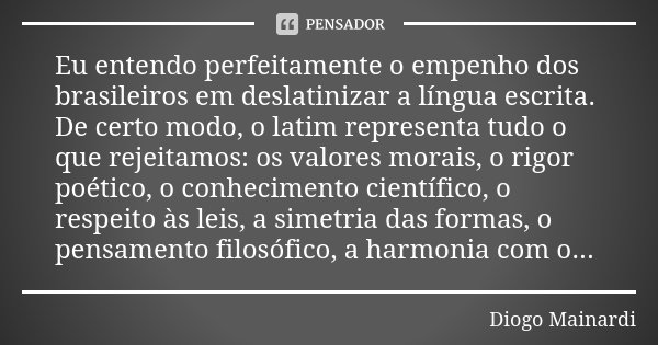 Eu entendo perfeitamente o empenho dos brasileiros em deslatinizar a língua escrita. De certo modo, o latim representa tudo o que rejeitamos: os valores morais,... Frase de Diogo Mainardi.