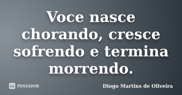 Voce nasce chorando, cresce sofrendo e termina morrendo.... Frase de Diogo Martins de Oliveira.