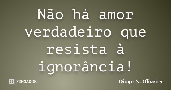 Não há amor verdadeiro que resista à ignorância!... Frase de Diogo N. Oliveira.