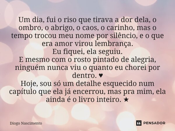 Um dia, fui o riso que tirava a dor dela o ombro, o abrigo , o caos , o carinho mais o tempo trocou meu nome por silêncio, e oque virou amor virou lembranças. E... Frase de Diogo Nascimento.
