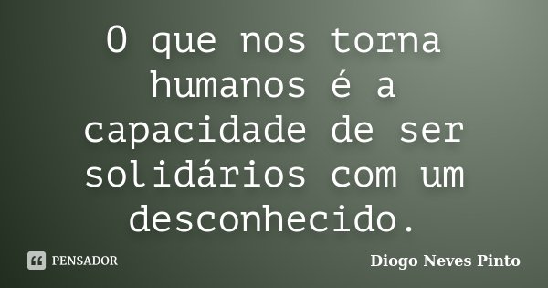 O que nos torna humanos é a capacidade de ser solidários com um desconhecido.... Frase de Diogo Neves Pinto.