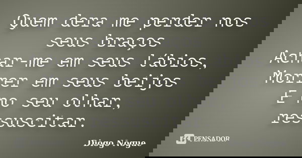 Quem dera me perder nos seus braços Achar-me em seus lábios, Morrer em seus beijos E no seu olhar, ressuscitar.... Frase de Diogo Nogue.