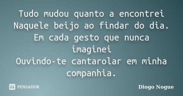 Tudo mudou quanto a encontrei Naquele beijo ao findar do dia. Em cada gesto que nunca imaginei Ouvindo-te cantarolar em minha companhia.... Frase de Diogo Nogue.