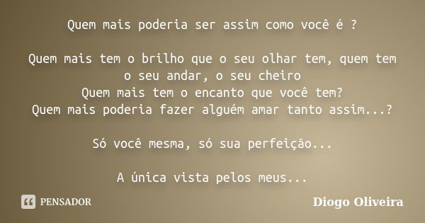 Quem mais poderia ser assim como você é ? Quem mais tem o brilho que o seu olhar tem, quem tem o seu andar, o seu cheiro Quem mais tem o encanto que você tem? Q... Frase de Diogo Oliveira.