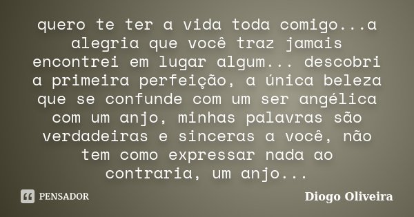 quero te ter a vida toda comigo...a alegria que você traz jamais encontrei em lugar algum... descobri a primeira perfeição, a única beleza que se confunde com u... Frase de Diogo Oliveira.