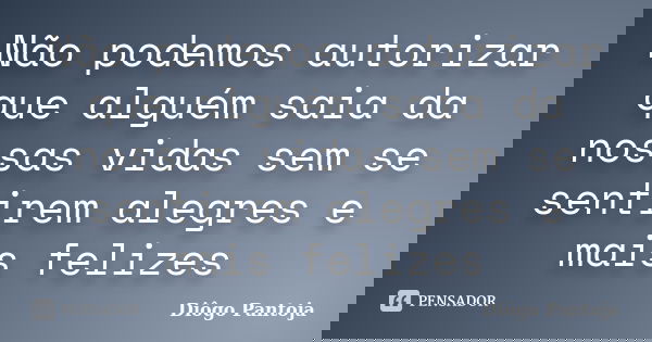 Não podemos autorizar que alguém saia da nossas vidas sem se sentirem alegres e mais felizes... Frase de Diôgo Pantoja.