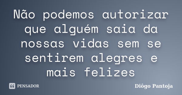 Não podemos autorizar que alguém saia da nossas vidas sem se sentirem alegres e mais felizes... Frase de Diôgo Pantoja.