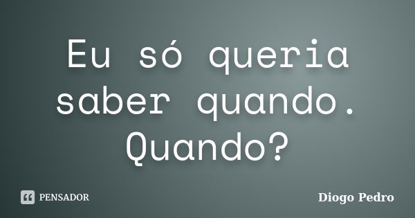 Eu só queria saber quando. Quando?... Frase de Diogo Pedro.