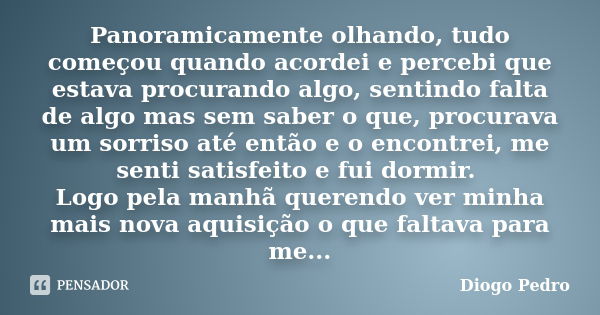 Panoramicamente olhando, tudo começou quando acordei e percebi que estava procurando algo, sentindo falta de algo mas sem saber o que, procurava um sorriso até ... Frase de Diogo Pedro.