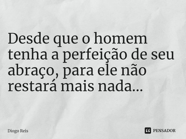 ⁠Desde que o homem tenha a perfeição de seu abraço, para ele não restará mais nada...... Frase de Diogo Reis.