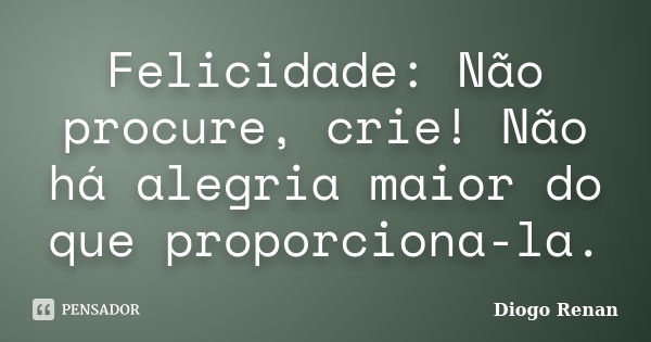 Felicidade: Não procure, crie! Não há alegria maior do que proporciona-la.... Frase de Diogo Renan.