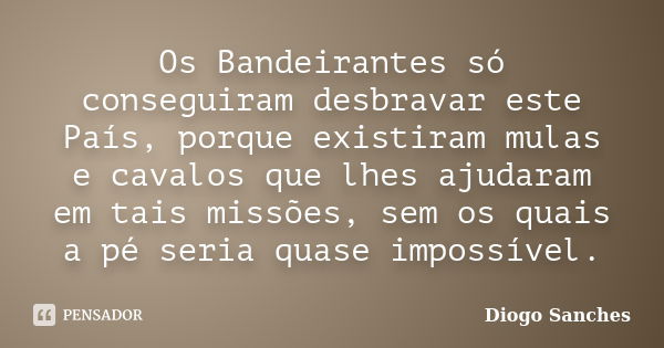 Os Bandeirantes só conseguiram desbravar este País, porque existiram mulas e cavalos que lhes ajudaram em tais missões, sem os quais a pé seria quase impossível... Frase de Diogo Sanches.