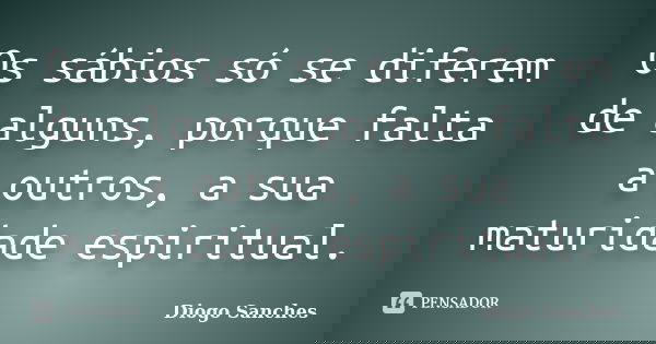 Os sábios só se diferem de alguns, porque falta a outros, a sua maturidade espiritual.... Frase de Diogo Sanches.