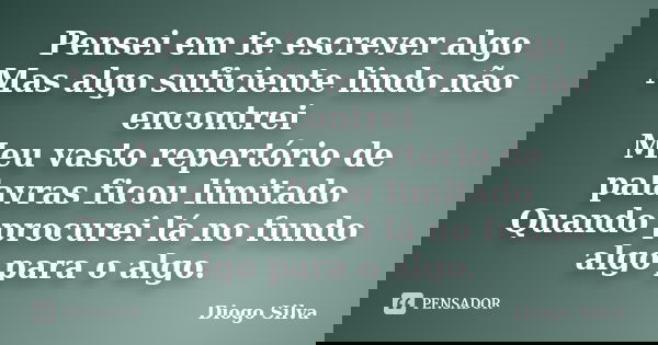 Pensei em te escrever algo Mas algo suficiente lindo não encontrei Meu vasto repertório de palavras ficou limitado Quando procurei lá no fundo algo para o algo.... Frase de Diogo Silva.