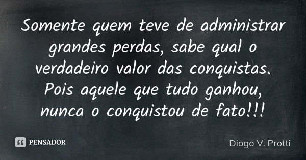 Somente quem teve de administrar grandes perdas, sabe qual o verdadeiro valor das conquistas. Pois aquele que tudo ganhou, nunca o conquistou de fato!!!... Frase de Diogo V. Protti.