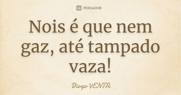 Nois é que nem gaz, até tampado vaza!... Frase de Diogo VENTA.