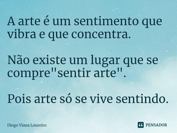 ⁠A arte é um sentimento que vibra e que concentra. Não existe um lugar que se compre "sentir arte". Pois arte só se vive sentindo.... Frase de Diogo Viana Loureiro.