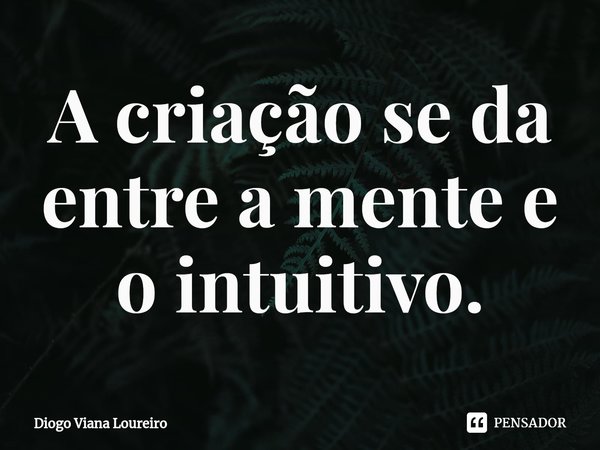 ⁠A criação se da entre a mente e o intuitivo.... Frase de Diogo Viana Loureiro.