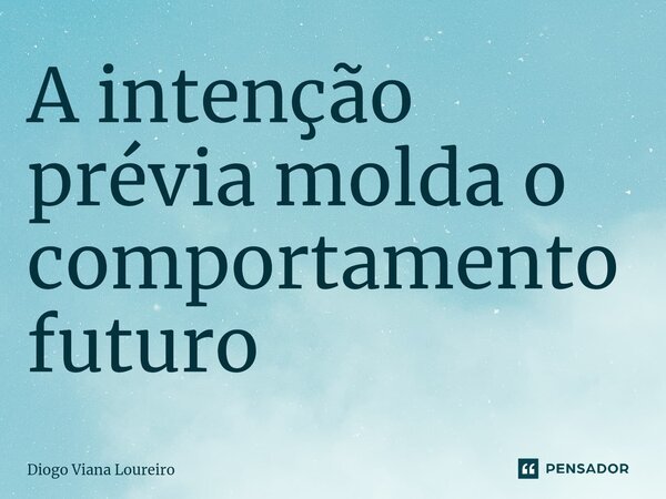 A intenção prévia molda o comportamento futuro... Frase de Diogo Viana Loureiro.