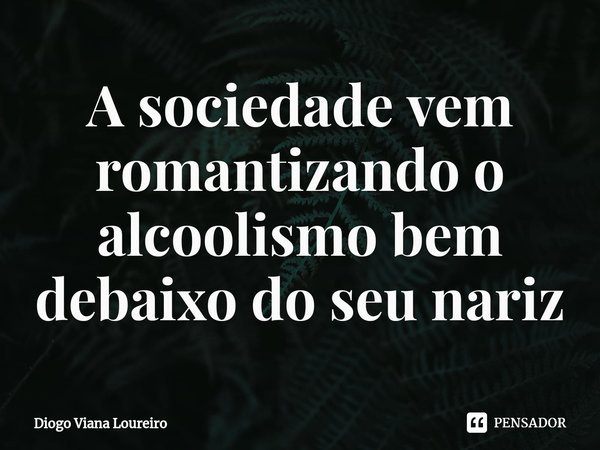 ⁠A sociedade vem romantizando o alcoolismo bem debaixo do seu nariz... Frase de Diogo Viana Loureiro.