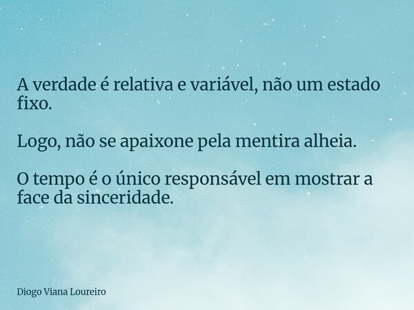 A verdade é relativa e variável, não um estado fixo. Logo, não se apaixone pela mentira alheia. O tempo é o único responsável em mostrar a face da sinceridade.... Frase de Diogo Viana Loureiro.