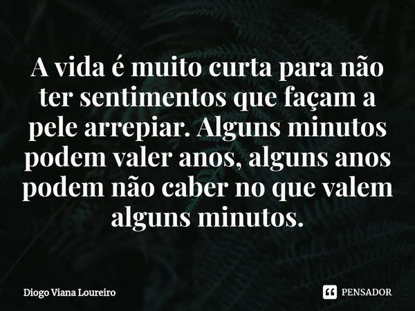 ⁠A vida é muito curta para não ter sentimentos que façam a pele arrepiar. Alguns minutos podem valer anos, alguns anos podem não caber no que valem alguns minut... Frase de Diogo Viana Loureiro.