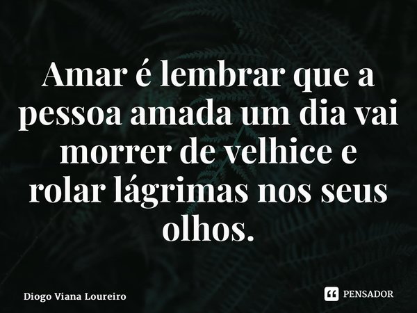 Amar é lembrar que a pessoa amada um dia vai morrer de velhice e rolar lágrimas nos seus olhos.... Frase de Diogo Viana Loureiro.