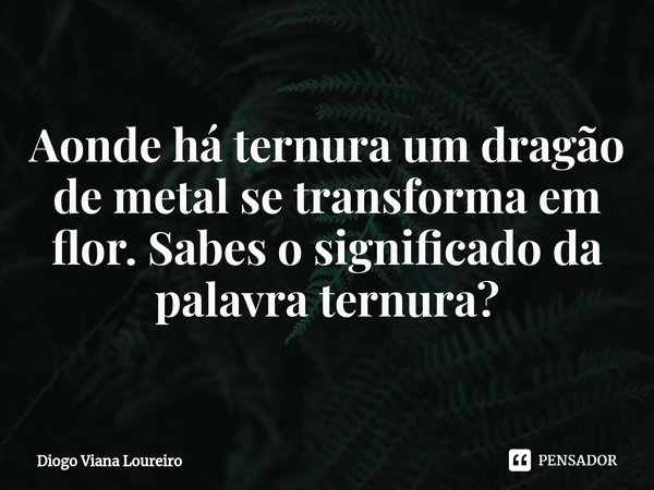 ⁠⁠Aonde há ternura um dragão de metal se transforma em flor. Sabes o significado da palavra ternura?... Frase de Diogo Viana Loureiro.