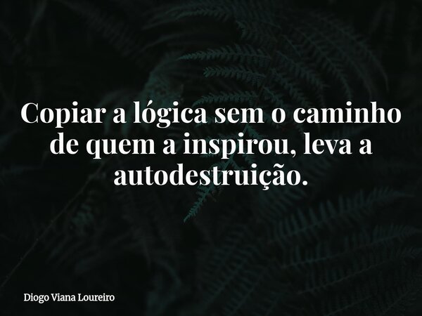 Copiar a lógica sem o caminho de quem a inspirou, leva a autodestruição.... Frase de Diogo Viana Loureiro.