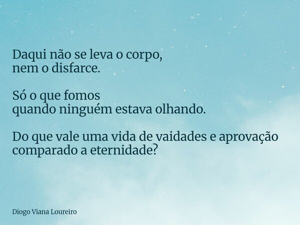 Daqui não se leva o corpo, nem o disfarce. Só o que fomos quando ninguém estava olhando. Do que vale uma vida de vaidades e aprovação comparado a eternidade?... Frase de Diogo Viana Loureiro.