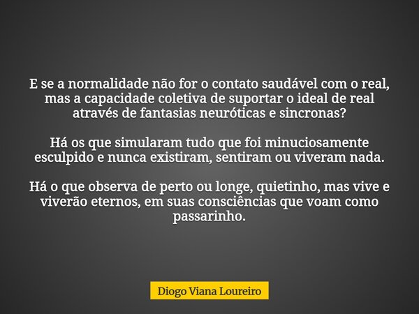 E se a normalidade não for o contato saudável com o real, mas a capacidade coletiva de suportar o ideal de real através de fantasias neuróticas e sincronas? Há ... Frase de Diogo Viana Loureiro.