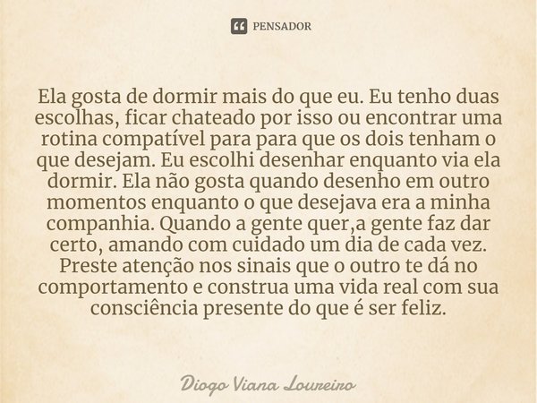 Ela gosta de dormir mais do que eu. Eu tenho duas escolhas, ficar chateado por isso ou encontrar uma rotina compatível para para que os dois tenham o que desej... Frase de Diogo Viana Loureiro.