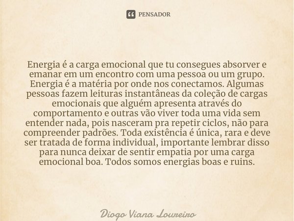Energia é a carga emocional que tu consegues absorver e emanar em um encontro com uma pessoa ou um grupo. Energia é a matéria por onde nos conectamos. Algumas ... Frase de Diogo Viana Loureiro.