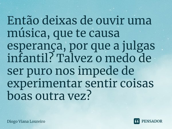 ⁠Então deixas de ouvir uma música, que te causa esperança, por que a julgas infantil? Talvez o medo de ser puro nos impede de experimentar sentir coisas boas ou... Frase de Diogo Viana Loureiro.