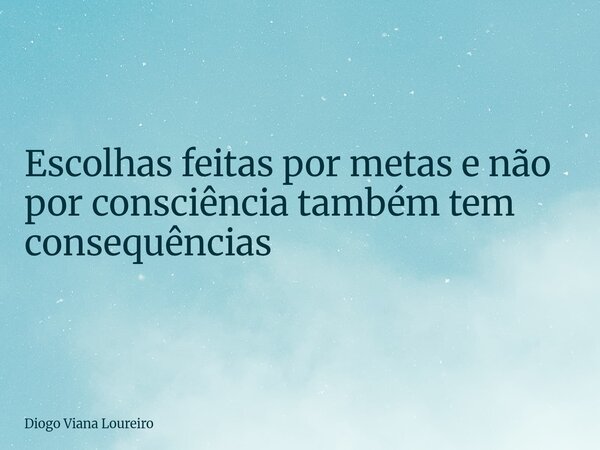 Escolhas feitas por metas e não por consciência também tem consequências... Frase de Diogo Viana Loureiro.