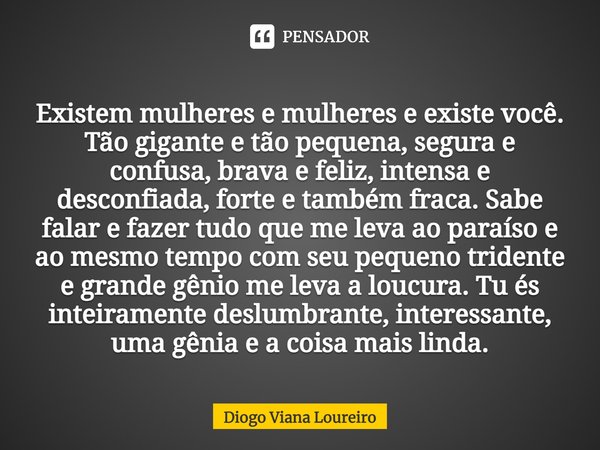 Existem mulheres e mulheres e existe você. Tão gigante e tão pequena, segura e confusa, brava e feliz, intensa e desconfiada, forte e também fraca. Sabe falar e... Frase de Diogo Viana Loureiro.