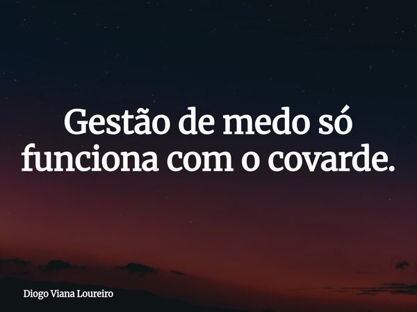 Gestão de medo só funciona com o covarde.... Frase de Diogo Viana Loureiro.