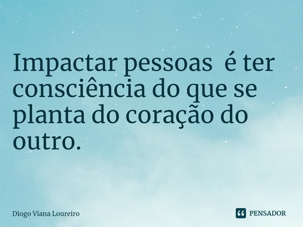 ⁠Impactar pessoas é ter consciência do que se planta do coração do outro.... Frase de Diogo Viana Loureiro.