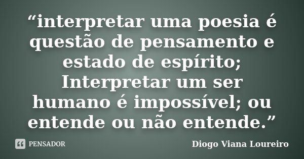 “interpretar uma poesia é questão de pensamento e estado de espírito; Interpretar um ser humano é impossível; ou entende ou não entende.”... Frase de Diogo Viana Loureiro.