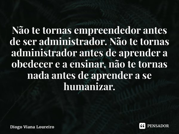 Não te tornas empreendedor antes de ser administrador. Não te tornas administrador antes de aprender a obedecer e a ensinar, não te tornas nada antes de aprende... Frase de Diogo Viana Loureiro.