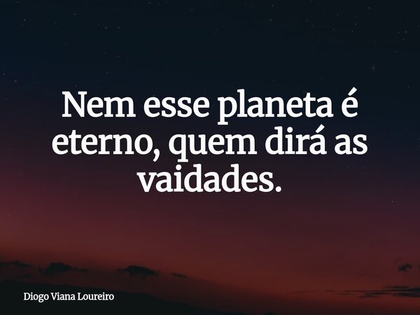Nem esse planeta é eterno, quem dirá as vaidades.... Frase de Diogo Viana Loureiro.