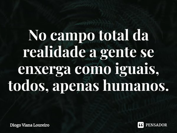 ⁠No campo total da realidade a gente se enxerga como iguais, todos, apenas humanos.... Frase de Diogo Viana Loureiro.