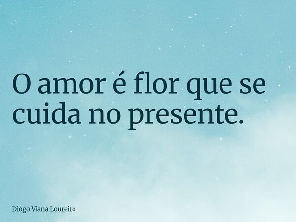 O amor é flor que se cuida no presente.... Frase de Diogo Viana Loureiro.
