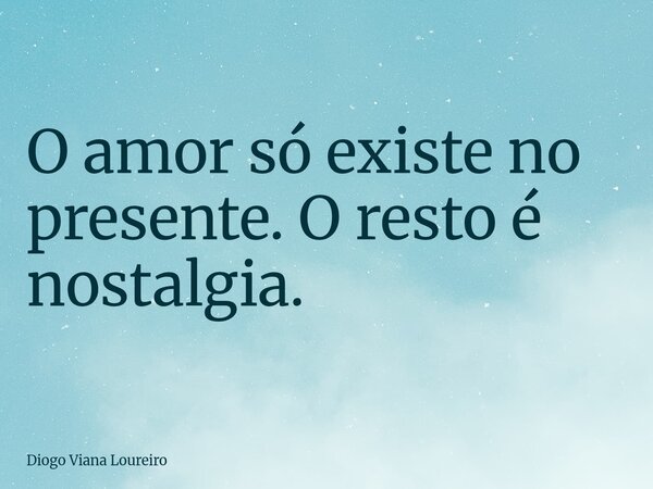 O amor só existe no presente. O resto é nostalgia.... Frase de Diogo Viana Loureiro.