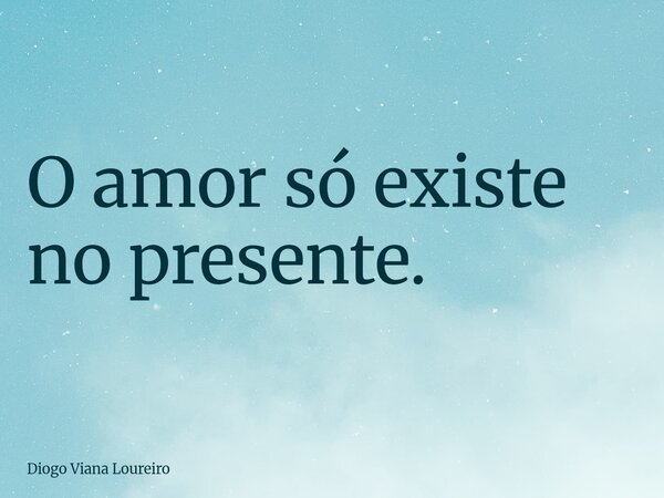 O amor só existe no presente.... Frase de Diogo Viana Loureiro.