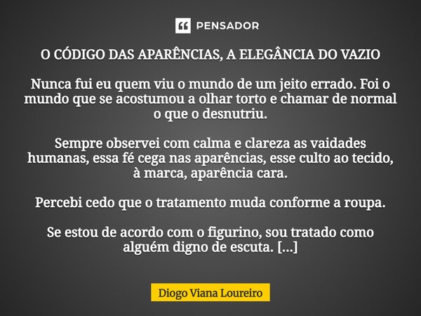 O CÓDIGO DAS APARÊNCIAS, A ELEGÂNCIA DO VAZIO Nunca fui eu quem viu o mundo de um jeito errado. Foi o mundo que se acostumou a olhar torto e chamar de normal o ... Frase de Diogo Viana Loureiro.